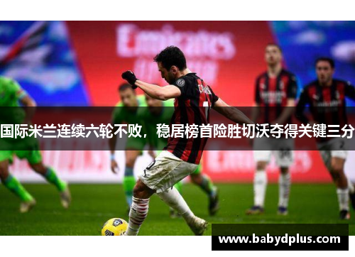 国际米兰连续六轮不败，稳居榜首险胜切沃夺得关键三分