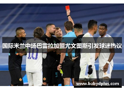 国际米兰中场巴雷拉加盟尤文图斯引发球迷热议